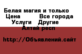 Белая магия и только. › Цена ­ 100 - Все города Услуги » Другие   . Алтай респ.